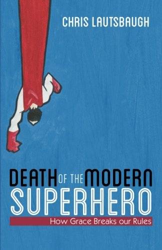 Death of the Modern Superhero How Grace Breaks Our Rules Chris Lautsbaugh
