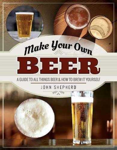 Make Your Own Beer: A Guide to All Things Beer and How to Brew it Yo - John Shepherd