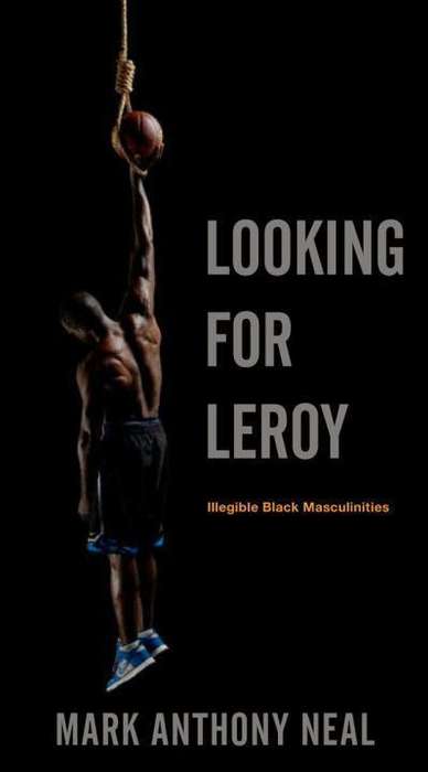 Looking for Leroy: Illegible Black Masculinities - Mark Anthony Neal