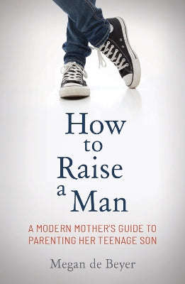 How to Raise a Man: The Modern Mother's Guide to Parenting Her Teenage Son - Megan de Beyer