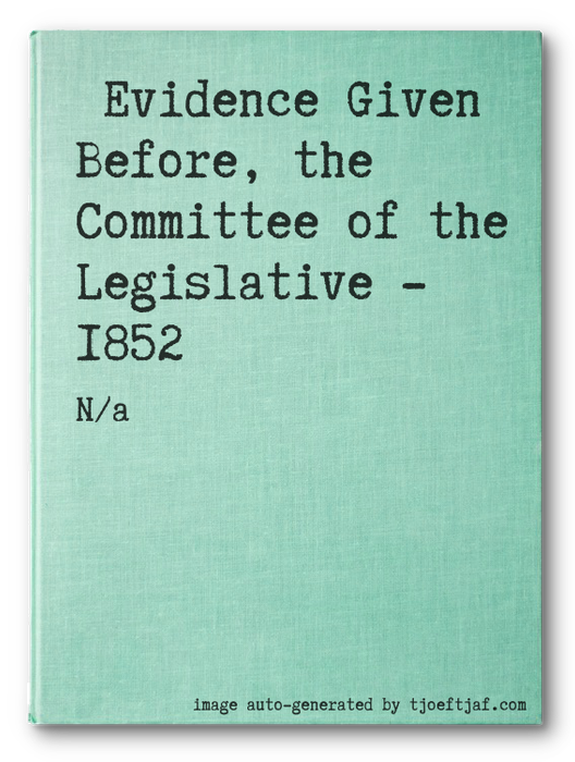Evidence Given Before, the Committee of the Legislative - 1852