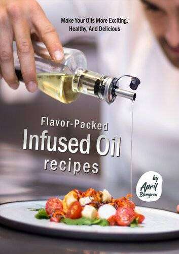Flavor-Packed Infused Oil Recipes - Make Your Oils More Exciting, Healthy, And Delicious