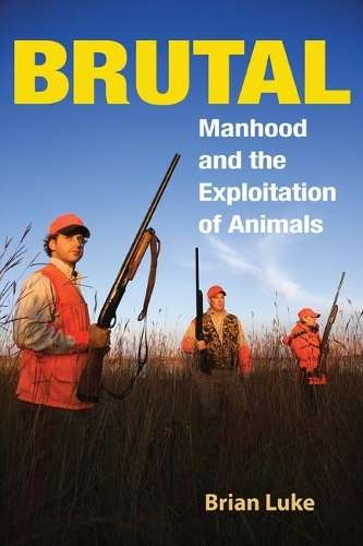 Brutal: Manhood and the Exploitation of Animals - Brian Luke