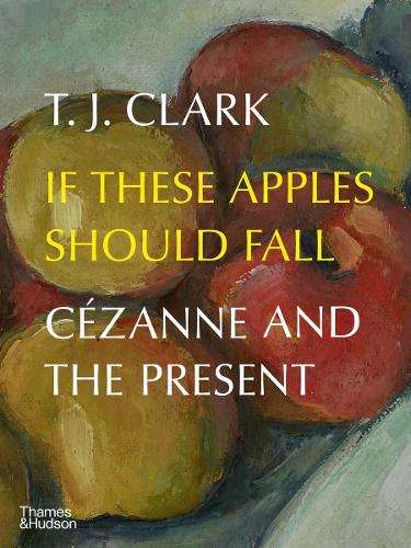 If These Apples Should Fall: CÃ©zanne and the Present - T. J. Clark