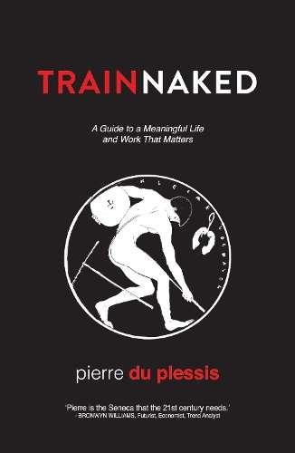 Train Naked: A Guide to a Meaningful Life and Work That Matters - Pierre Du Plessis