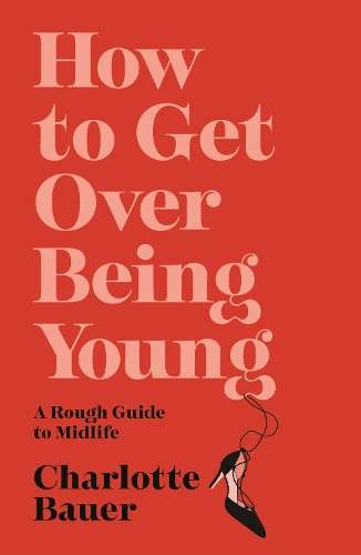 How to Get Over Being Young: A Rough Guide to Midlife - Charlotte Bauer