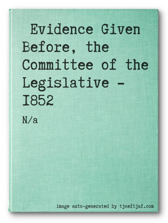 Evidence Given Before, the Committee of the Legislative - 1852