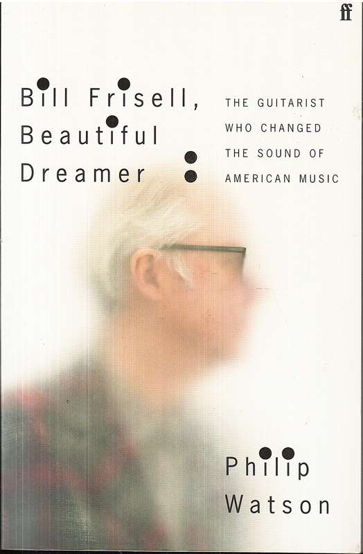 Bill Frisell, Beautiful Dreamer: The Guitarist Who Changed the Sound of American Music - Phil Watson