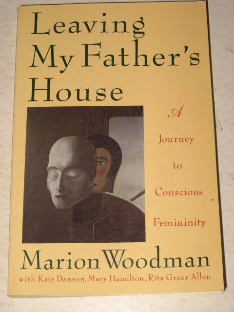 LEAVING MY FATHER'S HOUSE: A JOURNEY TO CONSCIOUS FEMININITY BY MARION WOODMAN
