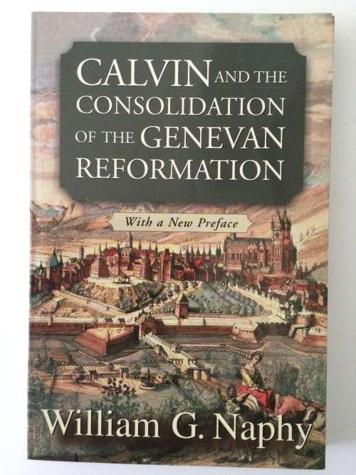 Calvin And The Consolidation Of The Genevan Reformation, William G Naphy, 1994