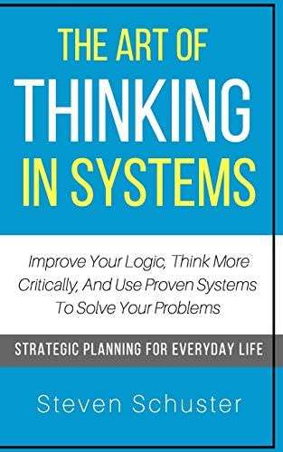 The Art Of Thinking In Systems: Improve Your Logic, Think More Critically, And Use Proven Systems To