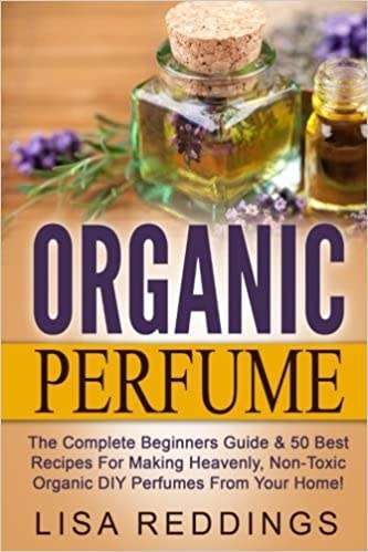 Organic Perfume: The Complete Beginners Guide & 50 Best Recipes For Making Heavenly, Non-Toxic