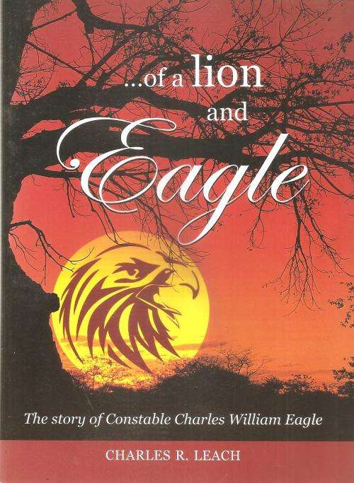 of a Lion and Eagle - The Story of Constable Charles William Eagle  By: Charles R. Leach ***Signed C