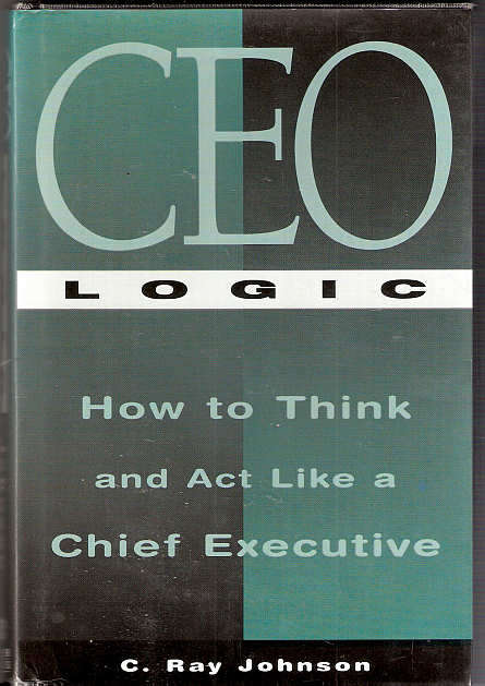 CEO LOGIC - HOW TO THINK AND ACT LIKE A CHIEF EXECUTIVE - C. RAY JOHNSON